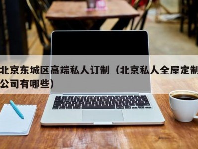 北京东城区高端私人订制（北京私人全屋定制公司有哪些）