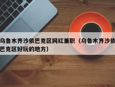 乌鲁木齐沙依巴克区网红兼职（乌鲁木齐沙依巴克区好玩的地方）