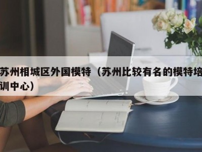 苏州相城区外国模特（苏州比较有名的模特培训中心）