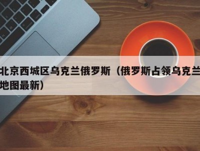 北京西城区乌克兰俄罗斯（俄罗斯占领乌克兰地图最新）