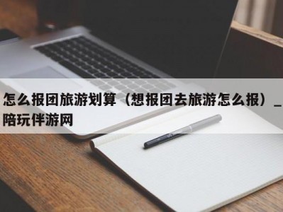 怎么报团旅游划算（想报团去旅游怎么报）_陪玩伴游网