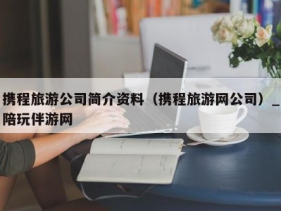 携程旅游公司简介资料（携程旅游网公司）_陪玩伴游网