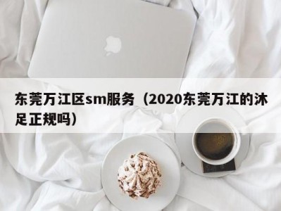 东莞万江区sm服务（2020东莞万江的沐足正规吗）