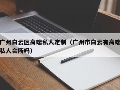 广州白云区高端私人定制（广州市白云有高端私人会所吗）