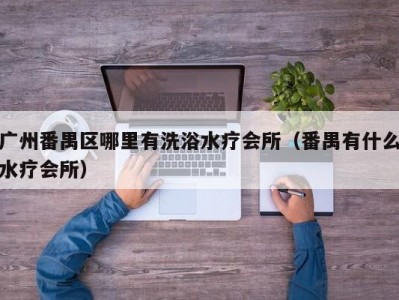 广州番禺区哪里有洗浴水疗会所（番禺有什么水疗会所）