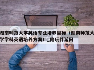 湖南师范大学英语专业培养目标（湖南师范大学学科英语培养方案）_陪玩伴游网