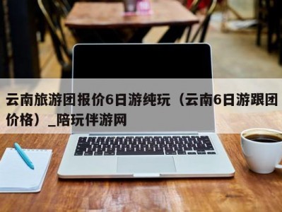 云南旅游团报价6日游纯玩（云南6日游跟团价格）_陪玩伴游网