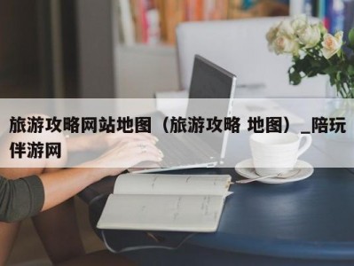 旅游攻略网站地图（旅游攻略 地图）_陪玩伴游网