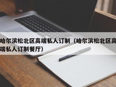 哈尔滨松北区高端私人订制（哈尔滨松北区高端私人订制餐厅）