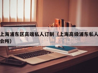 上海浦东区高端私人订制（上海高级浦东私人会所）