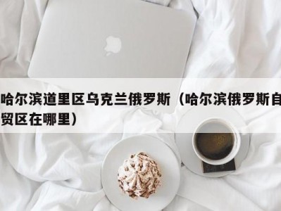 哈尔滨道里区乌克兰俄罗斯（哈尔滨俄罗斯自贸区在哪里）