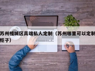 苏州相城区高端私人定制（苏州哪里可以定制柜子）