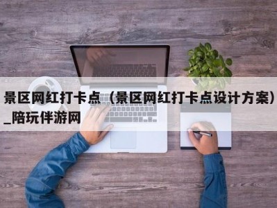 景区网红打卡点（景区网红打卡点设计方案）_陪玩伴游网