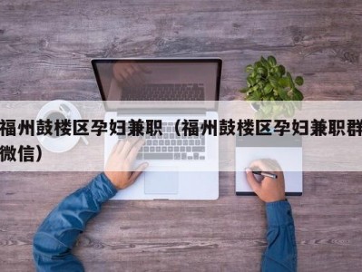 福州鼓楼区孕妇兼职（福州鼓楼区孕妇兼职群微信）