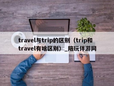 travel与trip的区别（trip和travel有啥区别）_陪玩伴游网