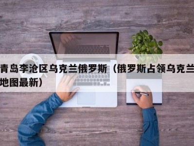 青岛李沧区乌克兰俄罗斯（俄罗斯占领乌克兰地图最新）