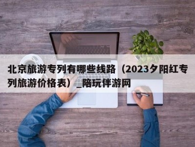 北京旅游专列有哪些线路（2023夕阳红专列旅游价格表）_陪玩伴游网