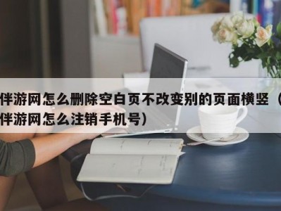 伴游网怎么删除空白页不改变别的页面横竖（伴游网怎么注销手机号）