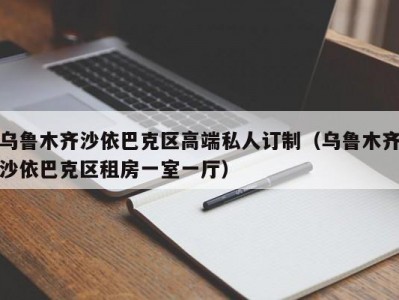 乌鲁木齐沙依巴克区高端私人订制（乌鲁木齐沙依巴克区租房一室一厅）