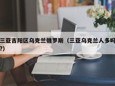 三亚吉阳区乌克兰俄罗斯（三亚乌克兰人多吗?）