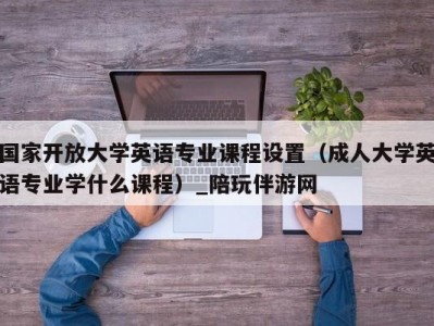 国家开放大学英语专业课程设置（成人大学英语专业学什么课程）_陪玩伴游网