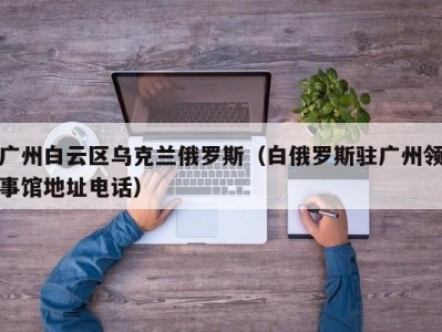 广州白云区乌克兰俄罗斯（白俄罗斯驻广州领事馆地址电话）