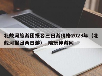 北戴河旅游团报名三日游价格2023年（北戴河报团两日游）_陪玩伴游网