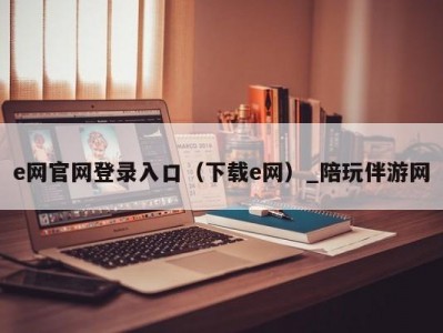 e网官网登录入口（下载e网）_陪玩伴游网