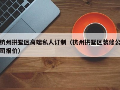 杭州拱墅区高端私人订制（杭州拱墅区装修公司报价）