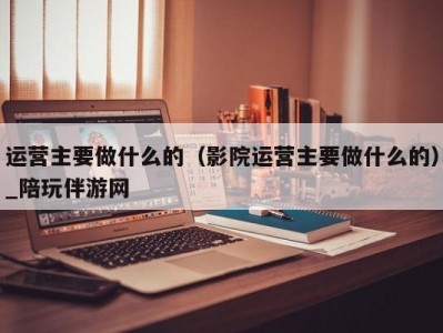 运营主要做什么的（影院运营主要做什么的）_陪玩伴游网