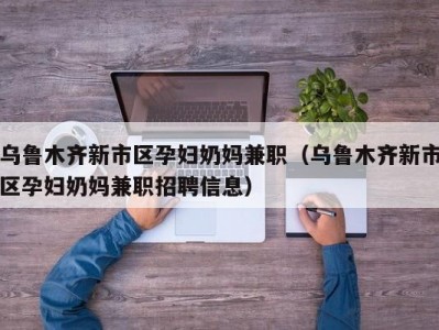 乌鲁木齐新市区孕妇奶妈兼职（乌鲁木齐新市区孕妇奶妈兼职招聘信息）