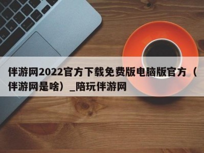 伴游网2022官方下载免费版电脑版官方（伴游网是啥）_陪玩伴游网