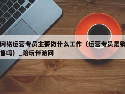 网络运营专员主要做什么工作（运营专员是销售吗）_陪玩伴游网