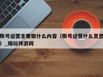 账号运营主要做什么内容（账号运营什么意思）_陪玩伴游网