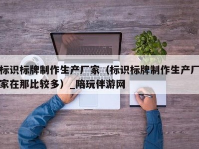 标识标牌制作生产厂家（标识标牌制作生产厂家在那比较多）_陪玩伴游网