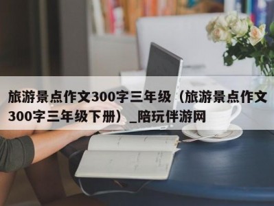 旅游景点作文300字三年级（旅游景点作文300字三年级下册）_陪玩伴游网