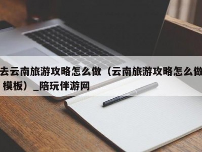 去云南旅游攻略怎么做（云南旅游攻略怎么做 模板）_陪玩伴游网