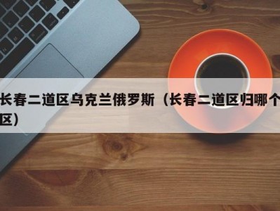 长春二道区乌克兰俄罗斯（长春二道区归哪个区）