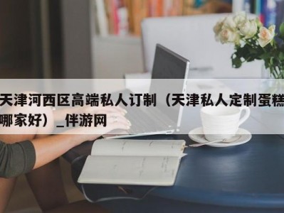 天津河西区高端私人订制（天津私人定制蛋糕哪家好）_伴游网