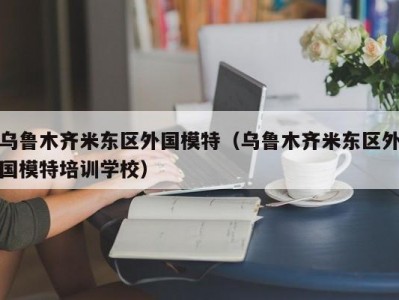 乌鲁木齐米东区外国模特（乌鲁木齐米东区外国模特培训学校）