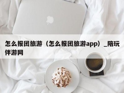 怎么报团旅游（怎么报团旅游app）_陪玩伴游网