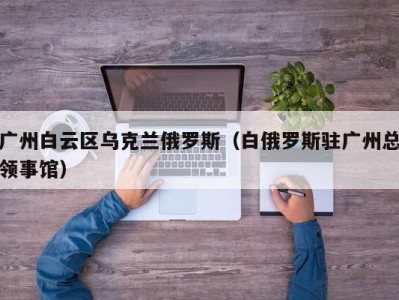 广州白云区乌克兰俄罗斯（白俄罗斯驻广州总领事馆）