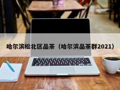 哈尔滨松北区品茶（哈尔滨品茶群2021）